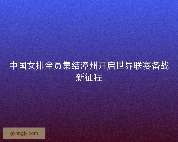 中国女排全员集结漳州开启世界联赛备战新征程